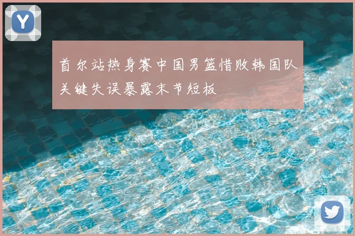 首尔站热身赛中国男篮惜败韩国队关键失误暴露末节短板