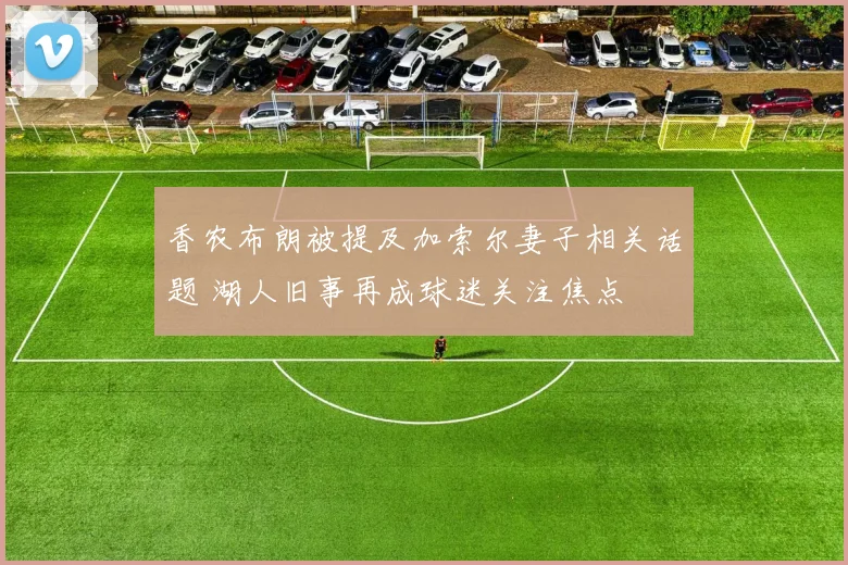 香农布朗被提及加索尔妻子相关话题 湖人旧事再成球迷关注焦点