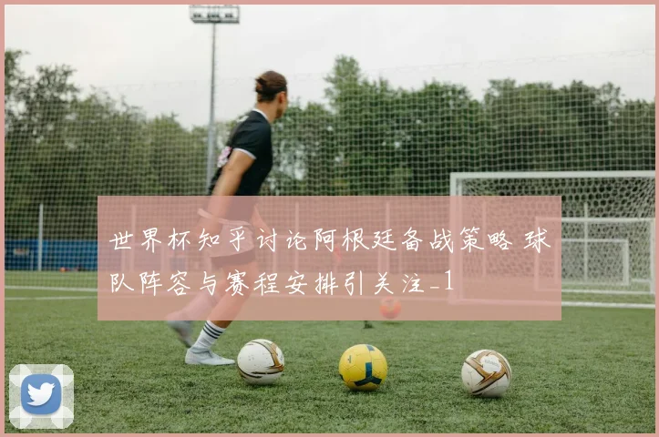 世界杯知乎讨论阿根廷备战策略 球队阵容与赛程安排引关注_1