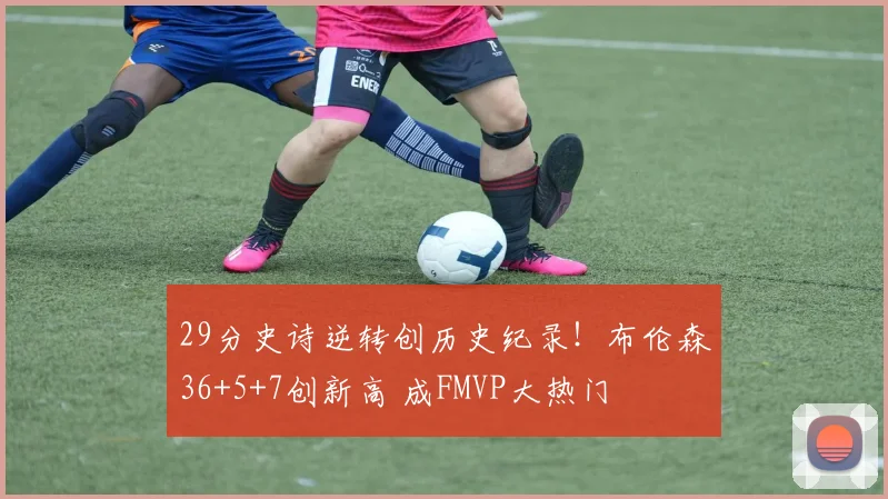 29分史诗逆转创历史纪录!布伦森36+5+7创新高 成FMVP大热门