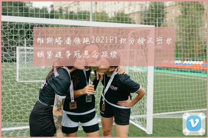 维斯塔潘领跑2021F1积分榜汉密尔顿紧追争冠悬念延续