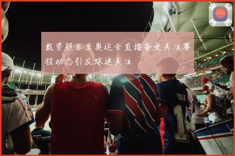 戴资颖东京奥运会直播备受关注赛程动态引发球迷关注