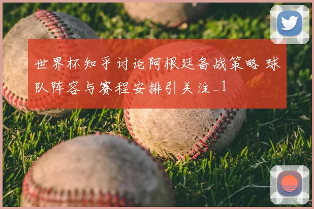 世界杯知乎讨论阿根廷备战策略 球队阵容与赛程安排引关注_1