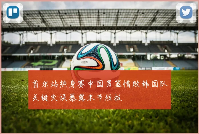 首尔站热身赛中国男篮惜败韩国队关键失误暴露末节短板