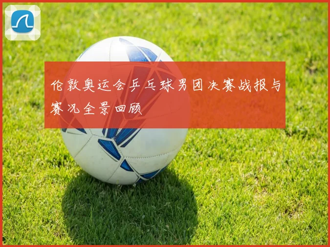 伦敦奥运会乒乓球男团决赛战报与赛况全景回顾