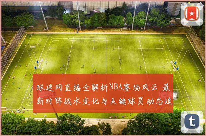 球迷网直播全解析NBA赛场风云 最新对阵战术变化与关键球员动态追踪