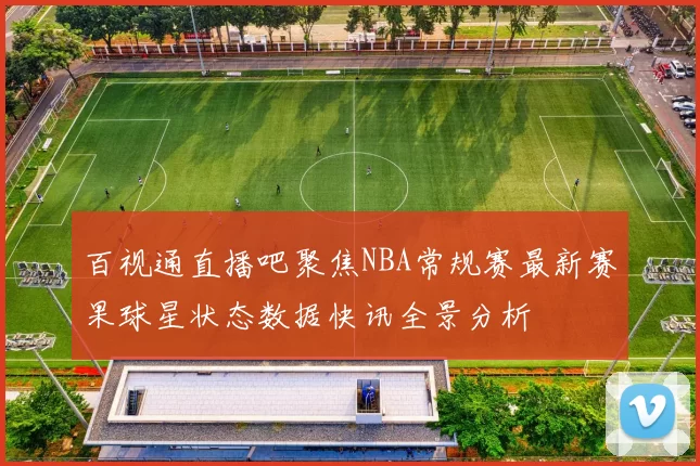 百视通直播吧聚焦NBA常规赛最新赛果球星状态数据快讯全景分析