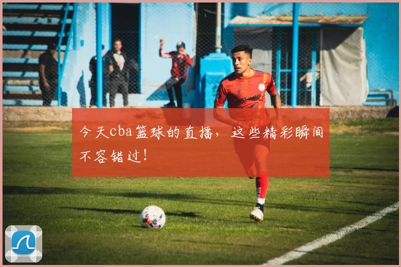 今天cba篮球的直播，这些精彩瞬间不容错过！