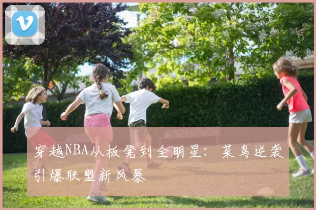 穿越NBA从板凳到全明星:菜鸟逆袭引爆联盟新风暴